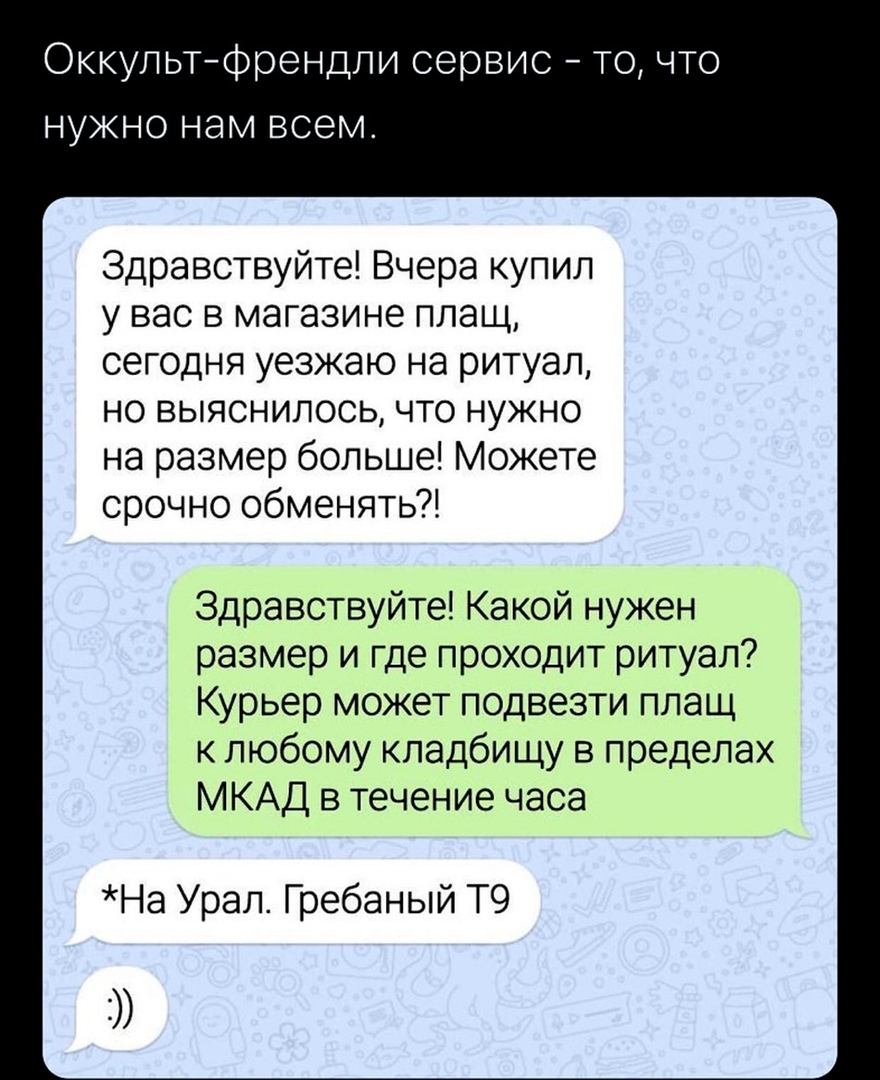 Оккультфрендли сервис точто нужно нам всем Здравствуйте Вчера купил у вас в магазине плащ сегодня уезжаю на ритуал но выяснилось что нужно на размер больше Можете срочно обменять Здравствуйте Какой нужен размер и где проходит ритуал Курьер может подвезти плащ к любому кладбищу в пределах МКАД в течение часа На Урал Гребаный Т9