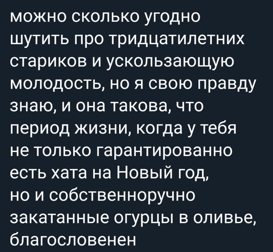 можно сколько угодно шутить про тридцатилетних стариков и ускользающую молодость но я свою правду знаю и она такова что период жизни когда у тебя не только гарантированно есть хата на Новый год но и собственноручно закатанные огурцы в оливье благословенен