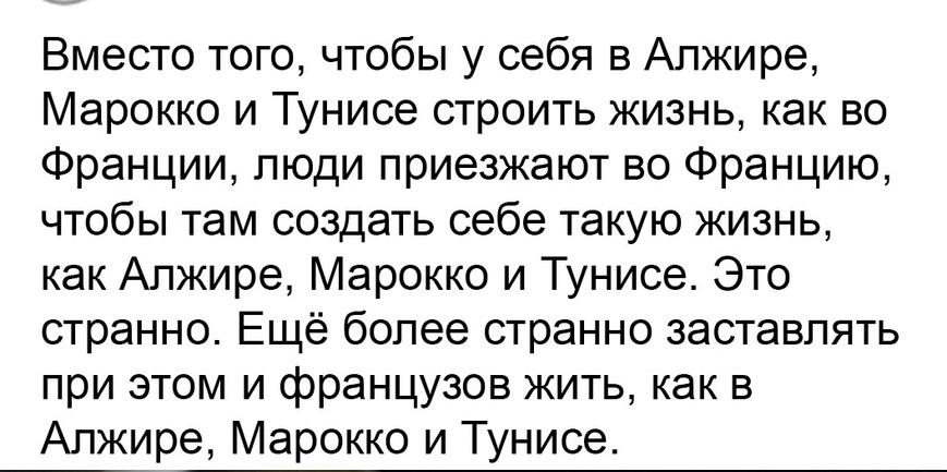 Вместо того чтобы у себя в Алжире Марокко и Тунисе строить жизнь как во Франции люди приезжают во Францию чтобы там создать себе такую жизнь как Алжире Марокко и Тунисе Это странно Ещё более странно заставлять при этом и французов жить как в Алжире Марокко и Тунисе