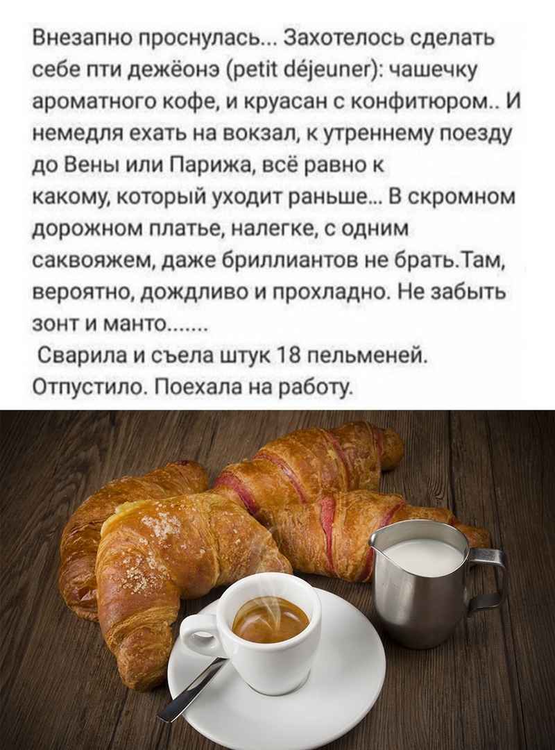 Внезапно проснулась Захотелось сделать себе пти дежёонэ ретіі оёіеипег чашечку ароматного кофе и круасан с конфитюром И немедля ехать на вокзал к утреннему поезду до Вены или Парижа всё равно к какому который уходит раньше В скромном дорожном платье налегке с одним саквояжем даже бриллиантов не братьТам вероятно дождливо и прохладно Не забыть зонт и манто Сварила и съела штук 18 пельменей Отпустил