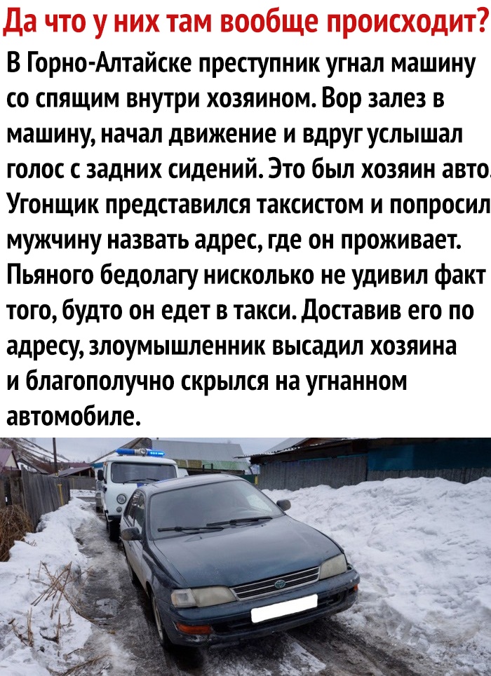 Да что у них там вообще происходит В Горно Алтайске преступник угнал машину со спящим внутри хозяином Вор залез в машину начал движение и вдруг услышал голос с задних сидений Это был хозяин авто Угонщик представился таксистом и попросил мужчину назвать адрес где он проживает Пьяного бедолагу нисколько не удивил факт того будто он едет в такси Доставив его по адресу злоумышленник высадил хозяина и 