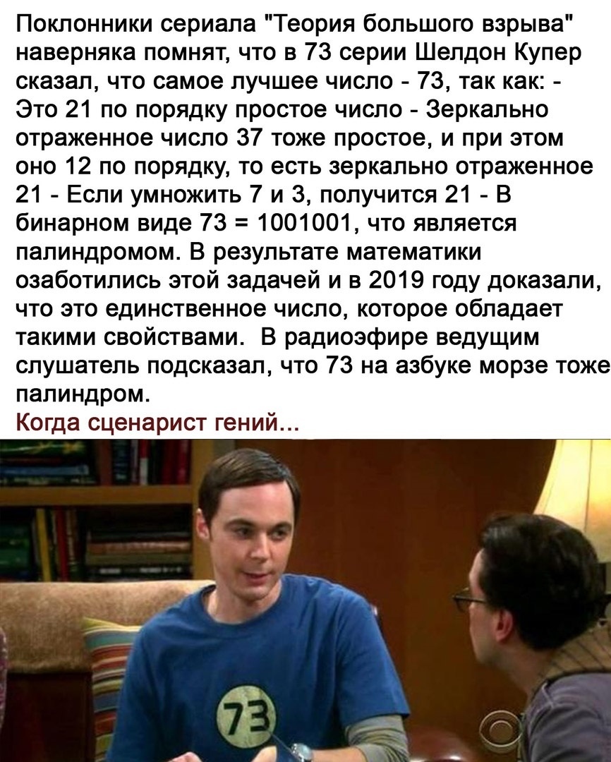 Поклонники сериала Теория большого взрыва наверняка помнят что в 73 серии Шелдон Купер сказал что самое лучшее число 73 так как Это 21 по порядку простое число Зеркально отраженное число 37 тоже простое и при этом оно 12 по порядку то есть зеркально отраженное 21 Если умножить 7 и 3 получится 21 В бинарном виде 73 1001001 что является палиндромом В результате математики озаботились этой задачей и 