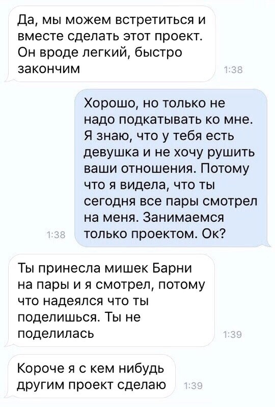 Да мы можем встретиться и вместе сделать этот проект Он вроде легкий быстро закончим Хорошо но только не надо подкатывать ко мне Я знаю что у тебя есть девушка и не хочу рушить ваши отношения Потому что я видела что ты сегодня все пары смотрел на меня Занимаемся только проектом Ок Ты принесла мишек Барни на пары и я смотрел потому что надеялся что ты подепишься Ты не поделилась Короче я с кем нибу