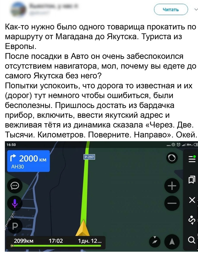 Как то нужно было одного товарища прокатить по маршруту от Магадана до Якутска Туриста из Европы После посадки в Авто он очень забеспокоился отсутствием навигатора мол почему вы едете до самого Якутска без него Попытки успокоить что дорога то известная и их дорог тут немного чтобы ошибиться были бесполезны Пришлось достать из бардачка прибор включить ввести якутский адрес и вежливая тётя из динами