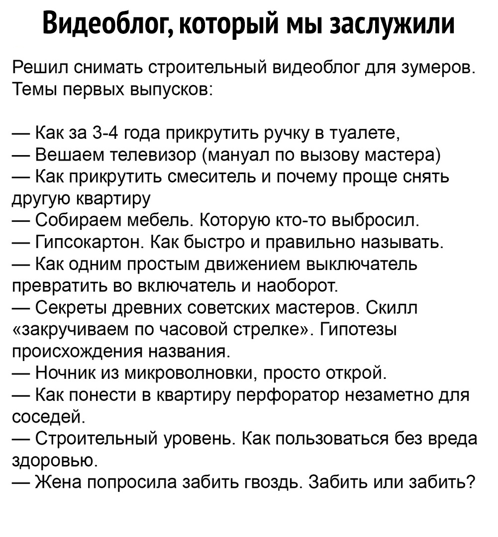 Видеоблог который мы заслужили Решил снимать строительный видеоблог для зумеров Темы первых выпусков Как за 3 4 года прикрутить ручку в туалете Вешаем телевизор мануал по вызову мастера Как прикрутить смеситель и почему проще снять дРУГУЮ КВЭРТИРУ Собираем мебель Которую кто то выбросил Гипсокартон Как быстро и правильно называть Как одним простым движением выключатель превратить во включатель и н