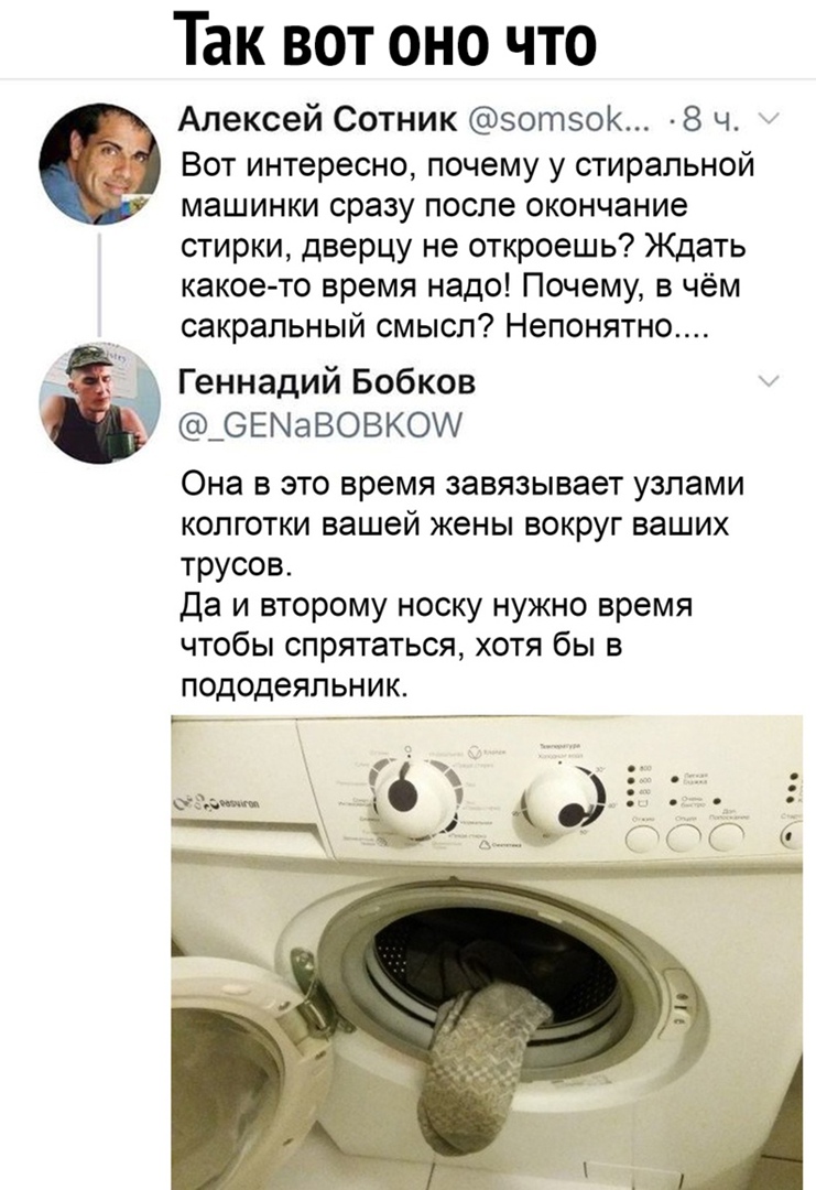 Так вот оно что Алексей Сотник зотзок 8 ч Вот интересно почему у стиральной машинки сразу после окончание стирки дверцу не откроешь Ждать какоето время надо Почему в чём сакральный смысл Непонятно Геннадий Бобков _6ЕМаВОВКО Она в это время завязывает узлами колготки вашей жены вокруг ваших трусов Да и второму носку нужно время чтобы спрятаться хотя бы в пододеяльник