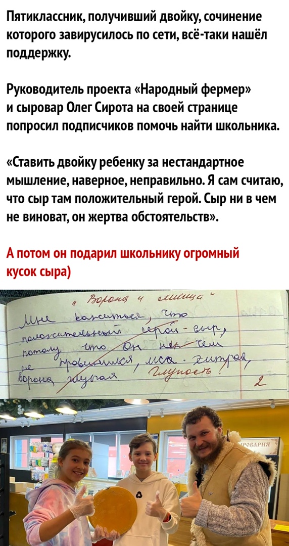 Пятиклассник получивший двойку сочинение которого завирусилось по сети всё таки нашёл поддержку Руководитель проекта Народный фермер и сыровар Олег Сирота на своей странице попросил подписчиков помочь найти школьника Ставить двойку ребенку за нестандартное мышление наверное неправильно Я сам считаю что сыр там положительный герой Сыр ни в чем не виноват он жертва обстоятельств