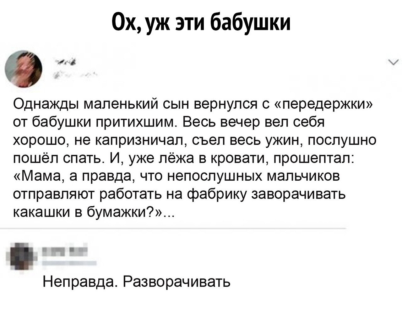 0хуж эти бабушки Однажды маленький сын вернулся с передержки от бабушки притихшим Весь вечер вел себя хорошо не капризничал съел весь ужин послушно пошёл спать И уже лёжа в кровати прошептал Мама а правда что непослушных мальчиков отправляют работать на фабрику заворачивать какашки в бумажки Неправда Разворачивать