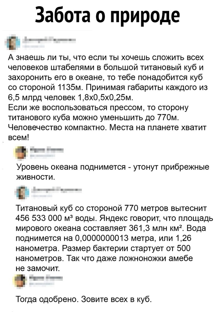 Забота о природе Е А знаешь ли ты что если ты хочешь сложить всех человеков штабелями в большой титановый куб и захоронить его в океане то тебе понадобится куб со стороной 1135м Принимая габариты каждого из 65 млрд человек 18х05х025м Если же воспользоваться прессом то сторону титанового куба можно уменьшить до 770м Человечество компактно Места на планете хватит всем _ Уровень океана поднимется уто