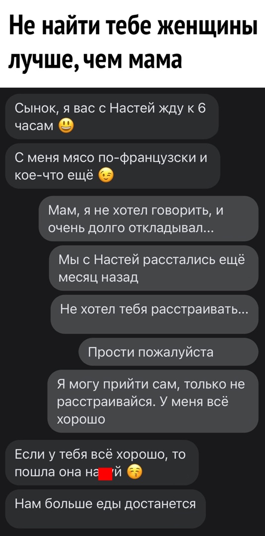 Не най и тебе женщины ЛУЧШЕ ЧЕМ мама Сынок я вас с Настей Жду 6 часам С меня мясо пофранцузски и коечто еще Мам я не хотел говорить и очень долго откладывал Мыс Настей расстались ещё месяц назад Не хотел тебя расстраивать Прости пожалуйста Я могу прийти сам только не расстраивайся У меня всё хорошо Если у тебя всё хорошо то пошла она НЙ 6 Нам больше еды достанется