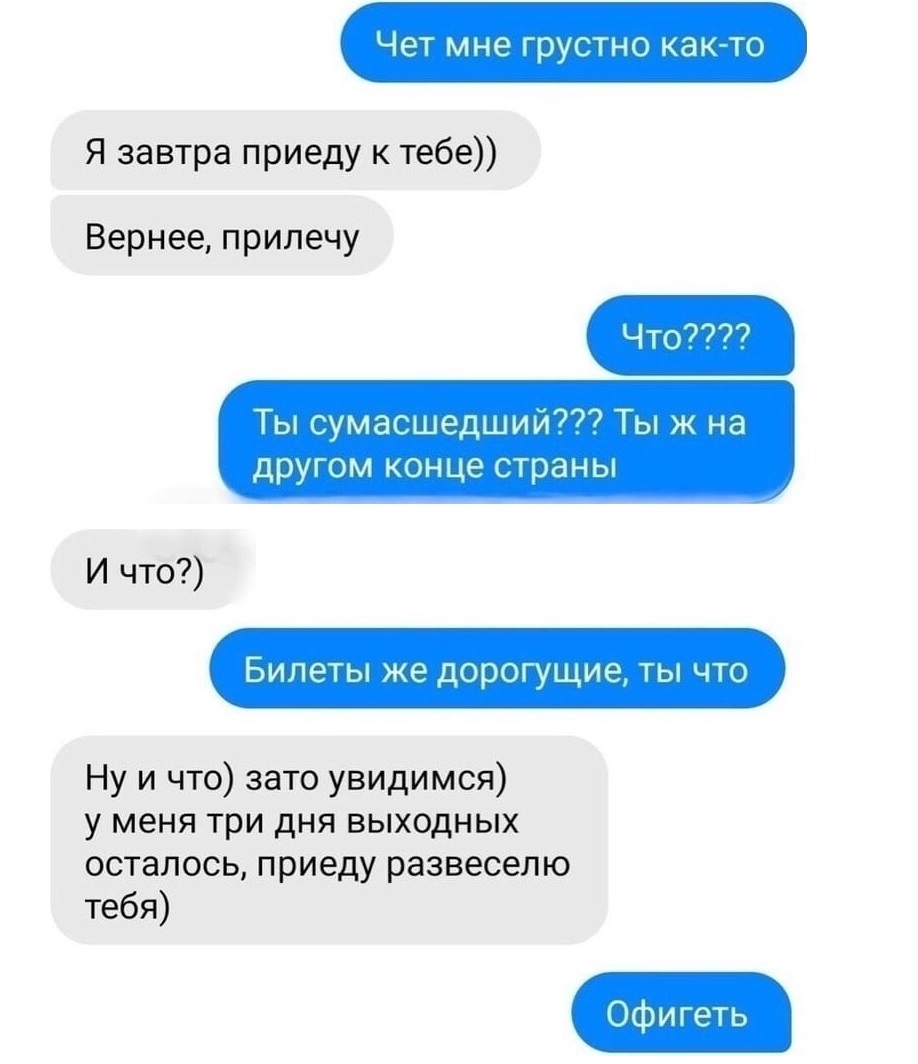 Чет мне грустно както Я завтра приеду к тебе Вернее прилечу Что Ты сумасшедший777 Ты ж на другом конце страны И что Билеты же дорогущие ты что Ну и что зато увидимся у меня три дня выходных осталось приеду развеселю тебя