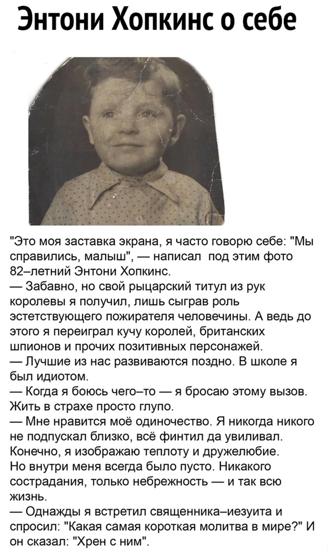 Энтони Хопкинс о себе Это моя заставка экрана я часто говорю себе Мы справились малыш написал под этим фото 82летний Энтони Хопкинс Забавно но свой рыцарский титул из рук королевы я получил лишь сыграв роль эстетствующего пожирателя человечиньг А ведь до этого я переиграл кучу королей британских шпионов и прочих позитивных персонажей Пучшие из нас развиваются поздно В школе я был идиотом Когда я б