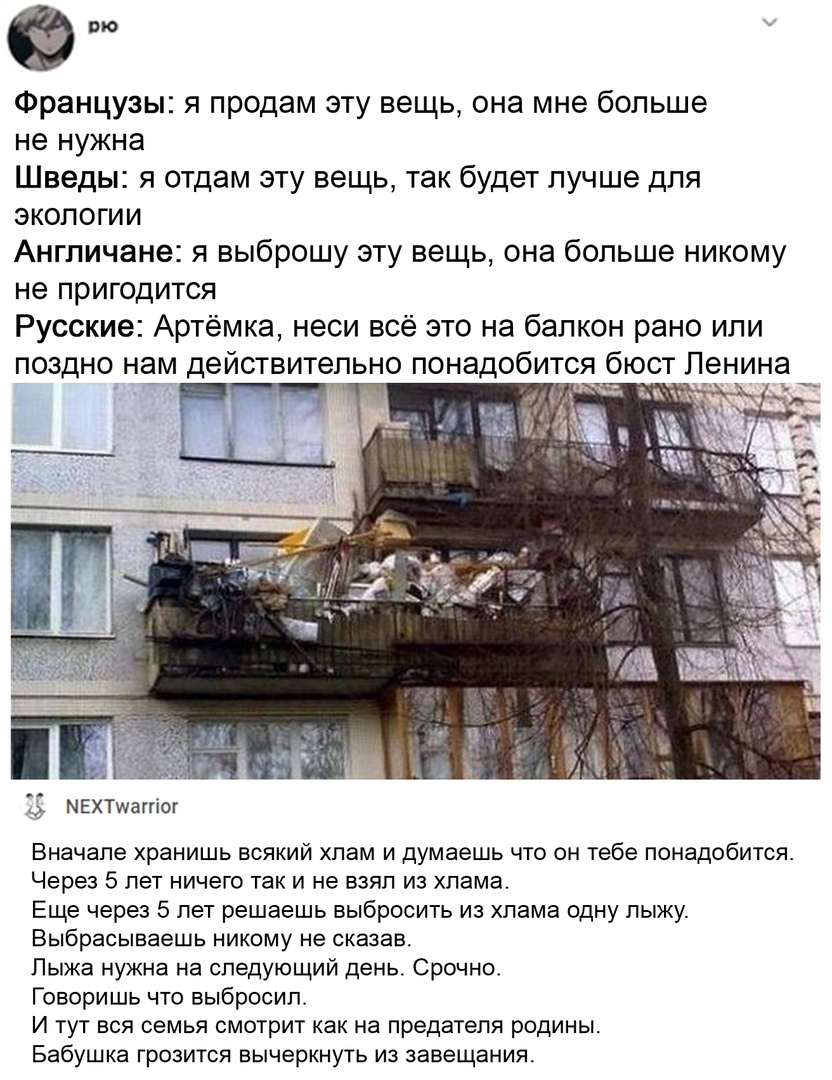 это Французы я продам эту вещь она мне больше не нужна Шведы я отдам эту вещь так будет лучше для экологии Англичане я выброшу эту вещь она больше никому не ПРИГОДИТСЯ Русские Артёмка неси всё это на балкон рано или поздно нам действительно понадобится бюст Ленина і МЕХТшаггіог Вначале хранишь всякий хлам и думаешь что он тебе понадобится Через 5 лет ничего так и не взял из хлама Еще через 5 лет р