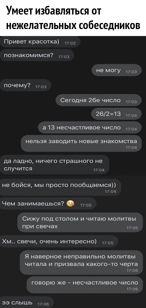 Умеет избавляться от нежелательных собеседников Привет красотка он познакомимся 1703 не могу почему Сегодня 26е число г 03 26213 7 04 а 13 несчастливое число 7 нельзя заводить новые знакомства 17 ги да ладно ничето страшного не случится не бойся мы просто пообщаемся м и Чем занимаешься Сижу под столом и читаю молитвы при свечах пса Хм свечи очень интересно Я наверное неправильно мопитвы читала и п