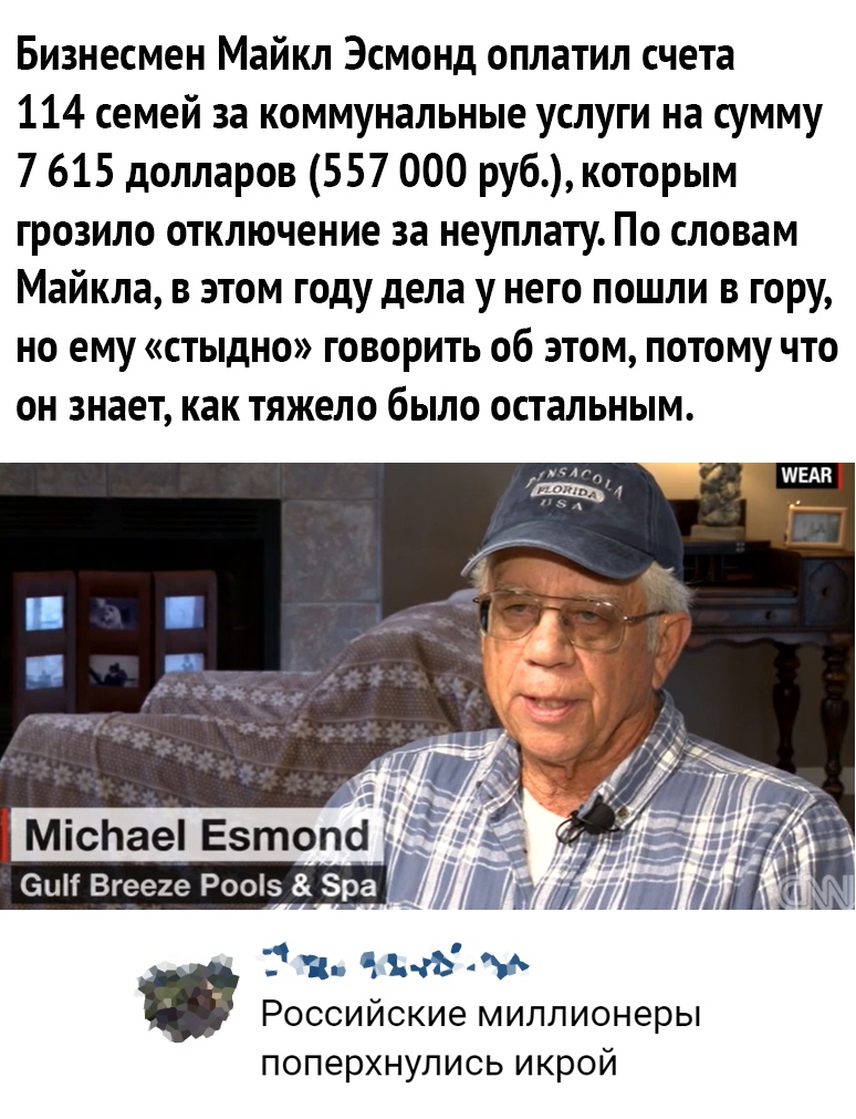 Бизнесмен Майкл Эсмонд оплатил счета 114 семей за коммунальные услуги на сумму 7 615 долларов 557 000 руб которым грозило отключение за неуплату По словам Майкла в этом году дела у него пошли в гору но ему стыдно говорить об этом потому что он знает как тяжело было остальным т ч з Б РОССИЙСКИЭ МИЛЛИОНЕРЫ поперхнупись икрой