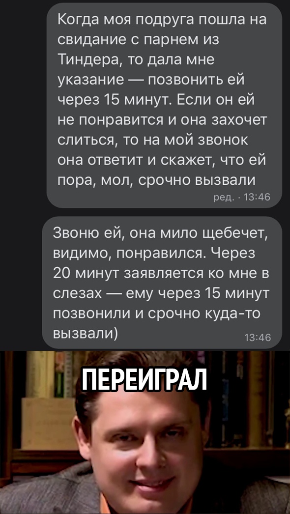 Когда моя подруга пошла на свидание с парнем из Тиндера то дала мне указание позвонить ей через 15 минут Если он ей не понравится и она захочет слиться то на мой звонок она ответит и скажет что ей пора МОП срочно ВЫЗВЭЛИ ред 1346 Звоню ей она мило щебечет видимо понравился Через 20 минут заявляется ко мне в слезах ему через 15 минут позвонили и срочно куда то вызвали 1346 и