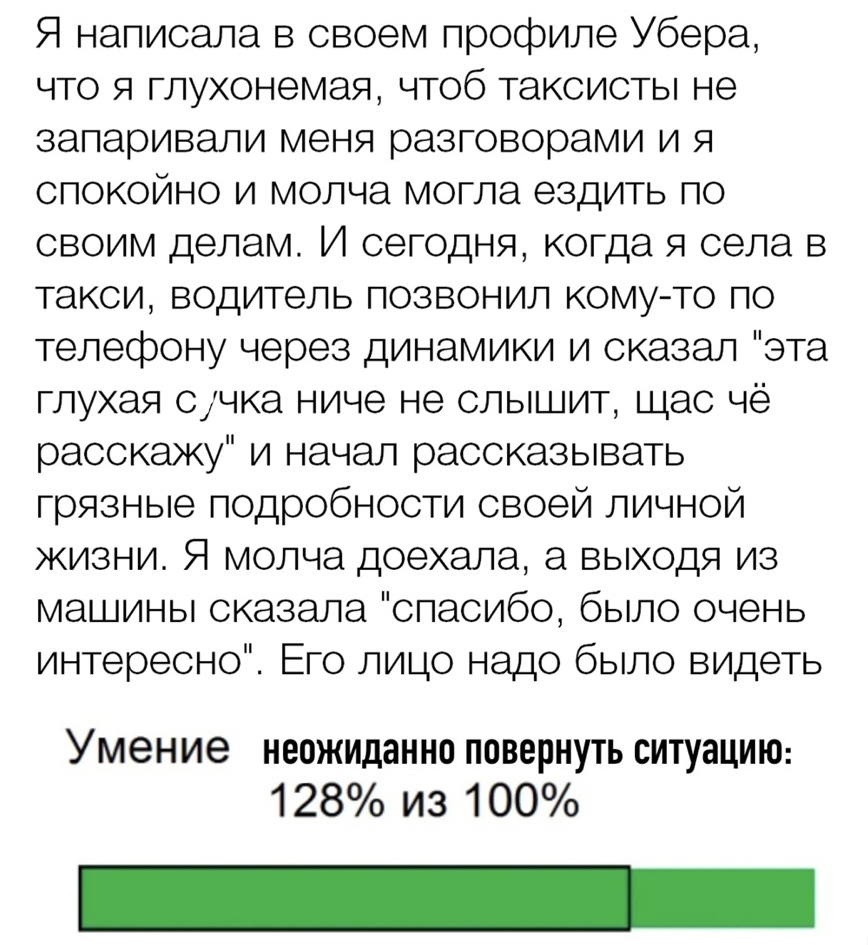 Я написала в своем профиле Убера что я глухонемая чтоб таксисты не запаривали меня разговорами и я спокойно и молча могла ездить по своим делам И сегодня когда я села в такси водитель позвонил кому то по телефону через динамики и сказал эта глухая счка ниче не слышит щас чё расскажу и начал рассказывать грязные подробности своей личной жизни Я молча доехала а выходя из машины сказала спасибо было 