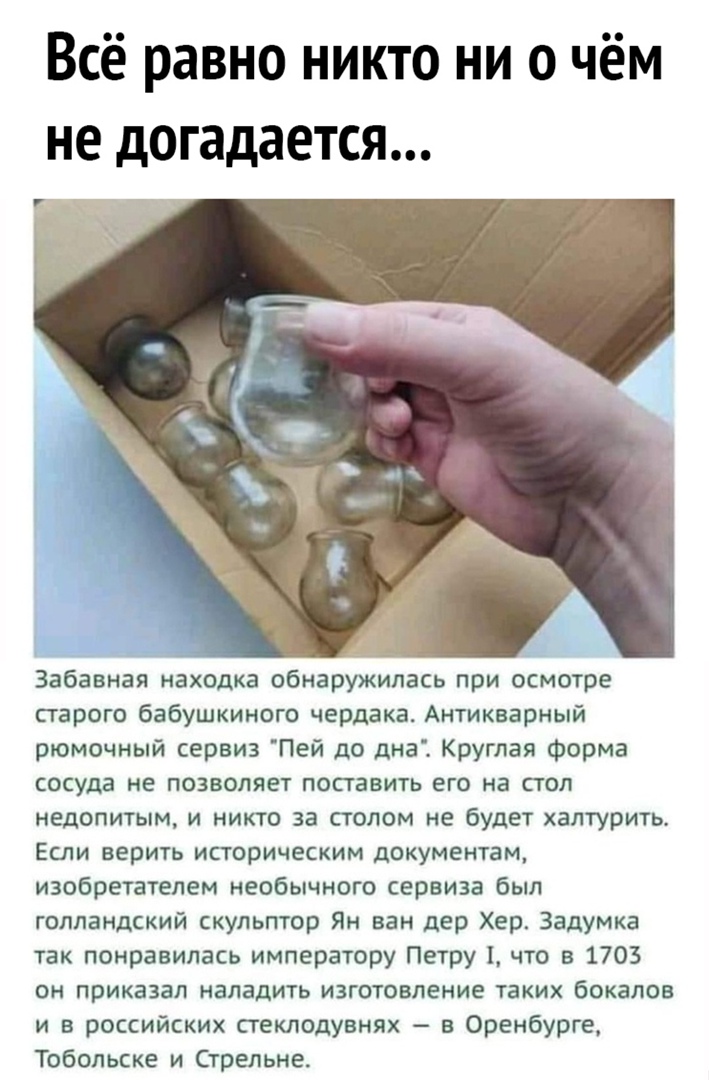 Всё равно никто ни о чём не догадается Забавная находка обнаружилась при осмотре старого бабушкиного чердака Антикварный рюмочный сервиз Пей до дна Круглая Форма сосуда не позволяет поставить его на стол недопитым и никто за столом не будет халтурить Если верить историческим документам изобретателем необычного сервиза был голландский скульптор Ян ван дер Хер Задумка так понравилась императору Петр