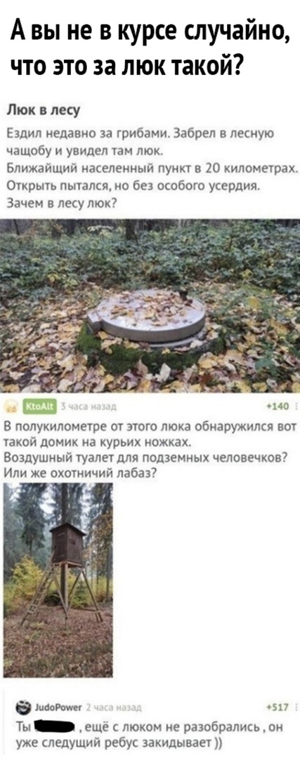 А вы не в курсе случайно что это за люк такой Люк лесу Ездил недавно за грибами Забрел в лесную чащобу и увидел там люк Ближайший населенный пункт в 20 хилометрах Оіхрыть пытался но без особого усердия Зачем в лесу люк но 8 полукилометре от этого люка обнаружился вот узкой домик на курьих ножках Воздушный туалет для подземных человечков Или же охотничий лабаз шпон зп Ты еще с люком не разобрались 