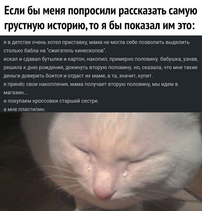 Если бы меня попросили рассказать самую грустную историюто я бы показал им это я в детстве очень хотел приставку мама не могла себе позволить выделить столько бабла на сжигатепь кииескопов искал и сдавал бутылки и картон иакопип примерно половину бабушка узнав решила к дню рождения покинуть вторую поповииу ио сказала что мне такие деньги доверить боится и отдаст их маме а та значит купит я принёс 