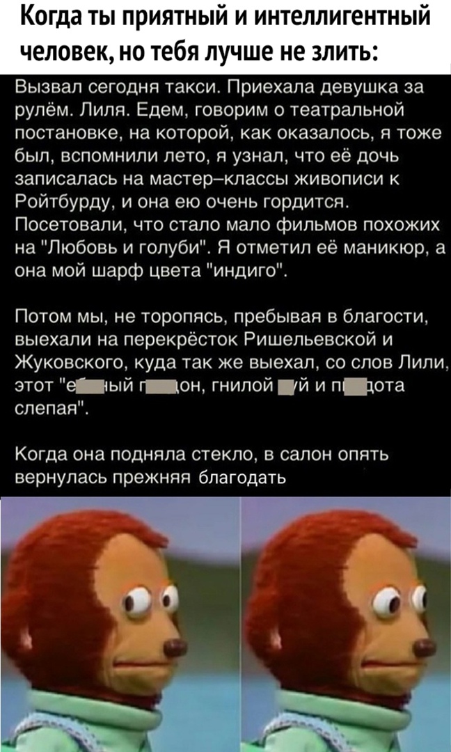 Когда ты приятный и интеллигентный человек НО Тебя ЛУЧШЕ не 3ЛИТЬ2 Вызвал сегодня такси Приехала девушка за рулём Лиля Едем говорим о театральной постановке на которой как оказалось в тоже был ВСПОМНИПИ ЛЗТО Я узнал ЧТО её ДОЧЬ записалась на мастерклассы живописи к Ройтбурду и она ею очень гордится Посетовапи что стало мало фильмов похожих на Любовь и голуби Я отметил её маникюр а она мой шарф цве
