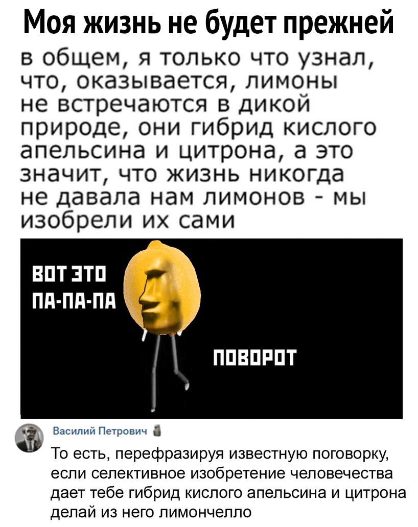 Моя жизнь не будет прежней в общем я только что узнал что оказывается лимоны не встречаются в дикой природе они гибрид кислого апельсина и цитрона а это значит что жизнь никогда не давала нам лимонов мы изобрели их сами ВПТЗТП Пд Пд Пд г ППВПРПТ Василий Петрович П То есть перефразируя известную поговорку если селективное изобретение человечества дает тебе гибрид кислого апельсина и цитрона делай и