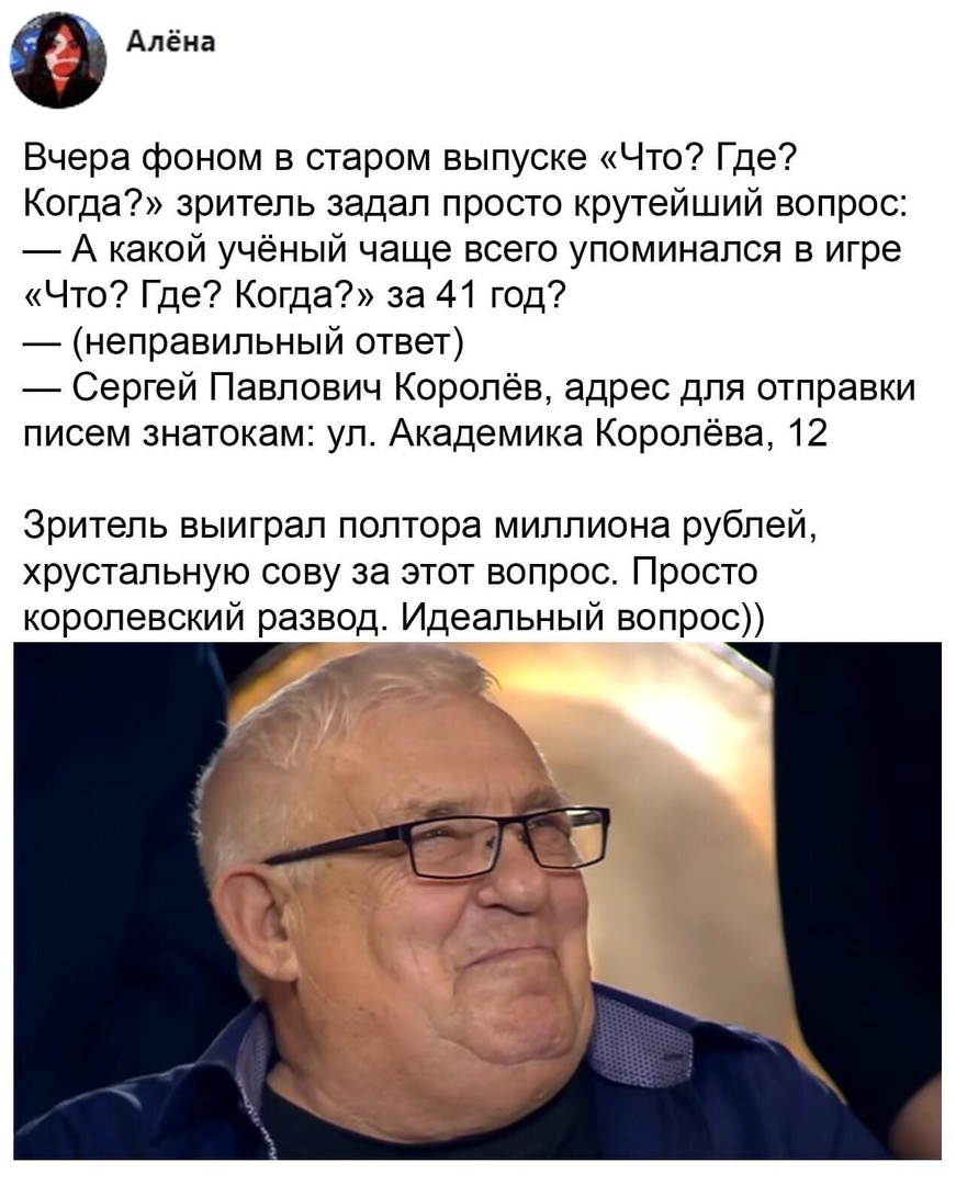 Алёна Вчера фоном в старом выпуске Что Где Когда зритель задал просто крутейший вопрос А какой учёный чаще всего упоминался в игре Что Где Когда за 41 год неправильный ответ Сергей Павлович Королёв адрес для отправки писем знатокам ул Академика Королёва 12 Зритель выиграл полтора миллиона рублей хрустальную сову за этот вопрос Просто королевский развод Идеальный вопрос