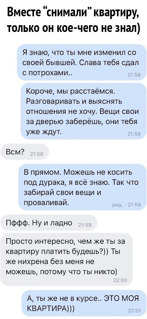 Вместе снимали квартиру только он кое чего не знал Я знаю что ты мне изменил со своей бывшей Слава тебя сдап с потрохами Короче мы расстаёмся Разговаривать и выяснять отношения не хочу Вещи свои за дверью заберёшь они тебя уже ЖдУТ _ът Всм В прямом Можешь не косить под дурака я всё знаю Так что забирай свои вещи и проваливай Пффф Ну и ладно Просто интересно чем же ты за квартиру платить будешь Ты 