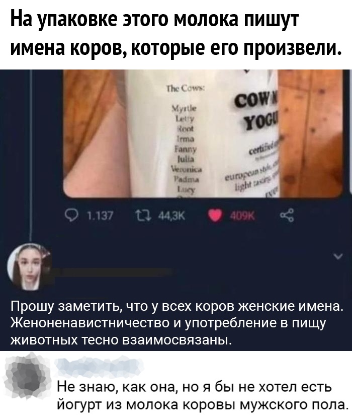 На УПЗКОВКЕ ЭТОГО МОЛОКЗ ПИШУТ ИМЕНЗ КОРОВ КОТОРЫЕ ЕГО ПРОИЗВЕЛИ ПРОШУ заметить ЧТО У ВСЕХ КОРОВ женские имена Женоненавистничество И употребление В ПИЩУ ЖИВОТНЫХ тесно взаимосвязаны Не знаю как она НО Я бЫ не хотел ЕСТЬ ЙОГУРТ из молока КОРОВЫ МУЖСКОГО ПОЛЗ