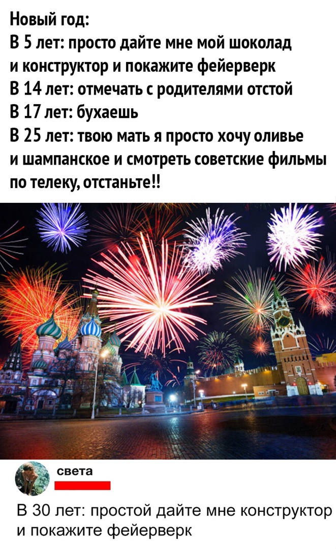 Новый год В 5 лет просто дайте мне мой шоколад и конструктор и покажите фейерверк В 14 лет отмечать с родителями отстой В 17 лет бухаешь В 25 лет твою мать я просто хочу оливье и шампанское и смотреть советские фильмы по телеку отстаньте света В 30 лет простой дайте мне конструктор и покажите фейерверк