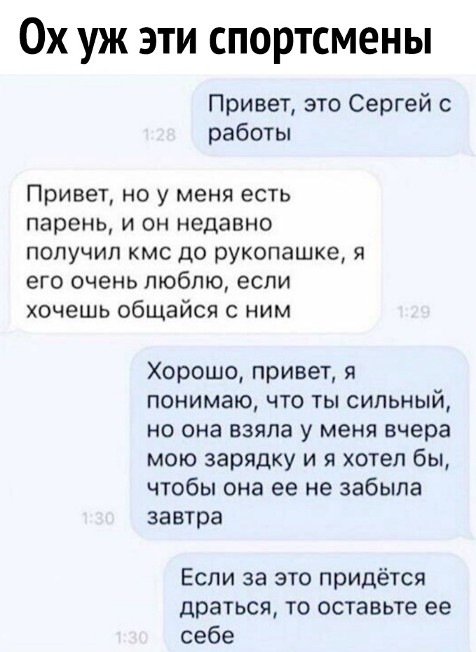 Ох уж эти спортсмены Привет это Сергей с работы Привет но у меня есть парень и он недавно получил кмс до рукопашке я его очень люблю если хочешь общайся с ним Хорошо привет я понимаю что ты сильный но она взяла у меня вчера мою зарядку и я хотел бы чтобы она ее не забыла завтра Если за это придётся драться то оставьте ее себе
