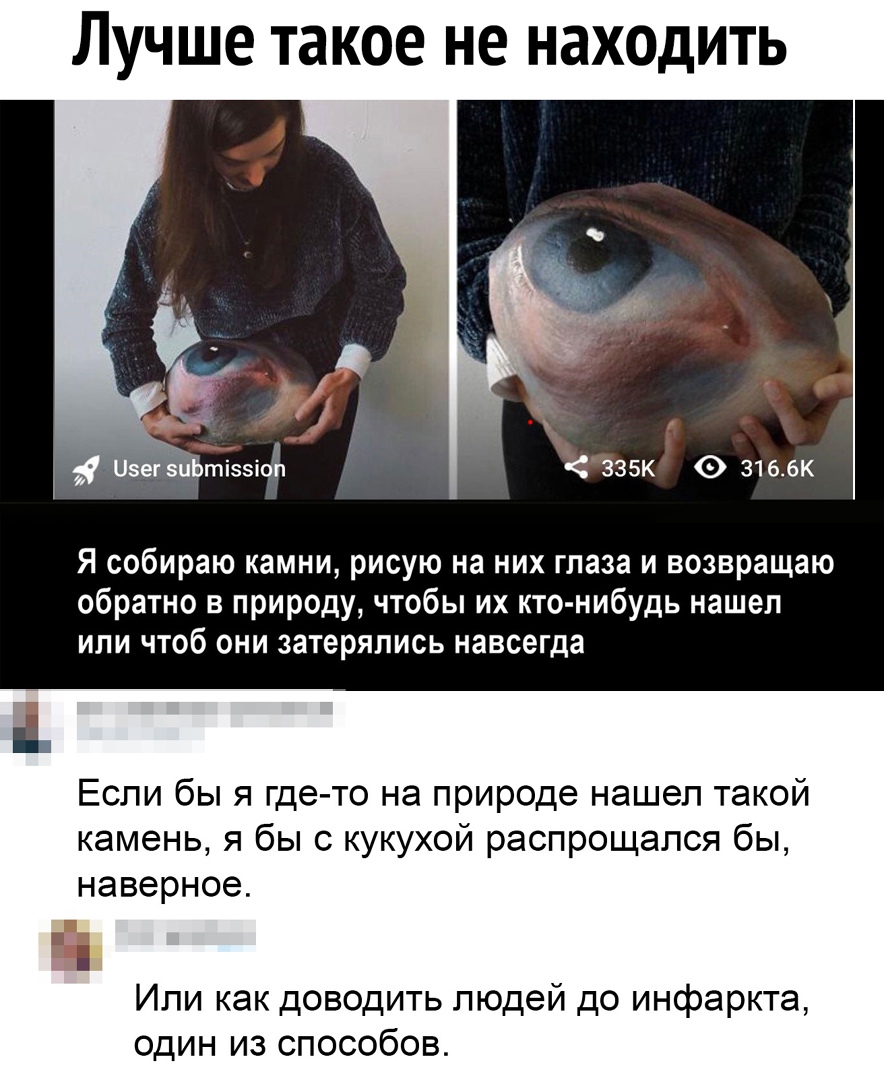 Лучше такое не находить Я собираю камни рисую на них глаза и возвращаю обратно в природу чтобы их кто нибудь нашел или чтоб они затеряпись навсегда Если бы я где то на природе нашел такой камень я бы с кукухой распрощался бы наверное Е Или как доводить людей до инфаркта один из способов
