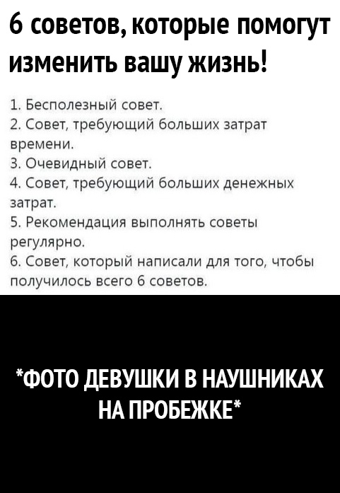 6 СОВЭТОВ КОТОРЫЭ ПОМОГУТ ИЗМЭНИТЬ ВЗШУ ЖИЗНЬ 1 Бесполезныи совет 2 Совет требующии больших затрат времени 3 Очевидный совет 4 Совет требующий больших денежных затрат 5 Рекомендации выполнять советы регулярно 6 Совет которым написали для того чтобы получилось всего 6 советов ФОТО ДЕВУШКИ В НАУШНИКАХ НА ПРОБЕЖКЕ