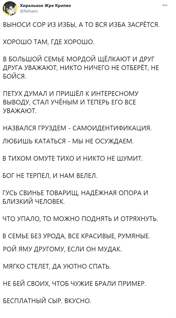 Хиральнае Жре Крипяо ПеНхет выноси сор из извы А то вся ИЗБА ЗАСРЁТСЯ хорошо ТАМ ГДЕ хорошо в БОЛЬШОЙ СЕМЬЕ мордой ЩЁЛКАЮТ и друг ДРУГА УВАЖАЮТ никто НИЧЕГО НЕ ОТБЕРЁТ НЕ БОЙСЯ ПЕТУХ ДУМАЛ И ПРИШЁЛ К ИНТЕРЕСНОМУ ВЫВОДУ СТАЛ УЧЕНЫМ И ТЕПЕРЬ ЕГО ВСЕ УВАЖАЮТ НАЗВАЛСЯ ГРУЗДЕМ САМОИДЕНТИФИКАЦИЯ ЛЮБИШЬ КАТАТЬСЯ МЫ НЕ ОСУЖДАЕМ В ТИХОМ ОМУТЕ ТИХО И НИКТО НЕ ШУМИТ БОГ НЕ ТЕРПЕЛ И НАМ ВЕЛЕЛ ГУСЬ СВИНЬЕ ТОВА