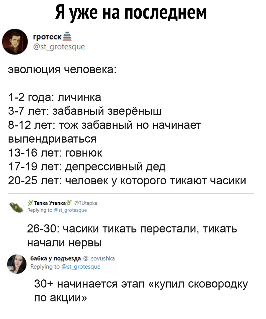 Я уже на последнем гротеск Ё 5г_9гоге5с ые ЭВОЛЮЦИЯ человека 1 2 года личинка 3 7 лет забавный зверёныш 8 12 лет тож забавный но начинает выпендриваться 13 16 лет говнюк 17 19 лет депрессивный дед 20 25 лет человек у которого тикают часики ЪТапка Утапкауё ТЫарКЕ Чо ут ю 31_9гоеое 26 30 часики тикать перестали тикать начали нервы А бабка у подъезда зох виш Чернин о 5_9гоецье 30 начинается этап купи