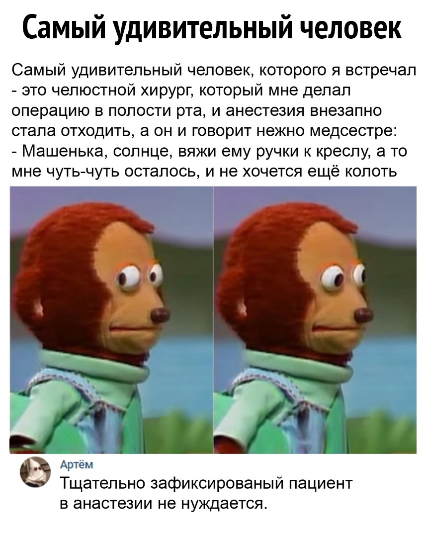 Самый удивительный человек Самый удивительный человек которого я встречал это челюстной хирург который мне делал операцию в полости рта и анестезия внезапно стала отходить а он и говорит нежно медсестре Машенька солнце вяжи ему ручки к креслу а то мне чуть чуть осталось и не хочется ещё колоть Артем Тщательно зафиксированый пациент в анестезии не нуждается