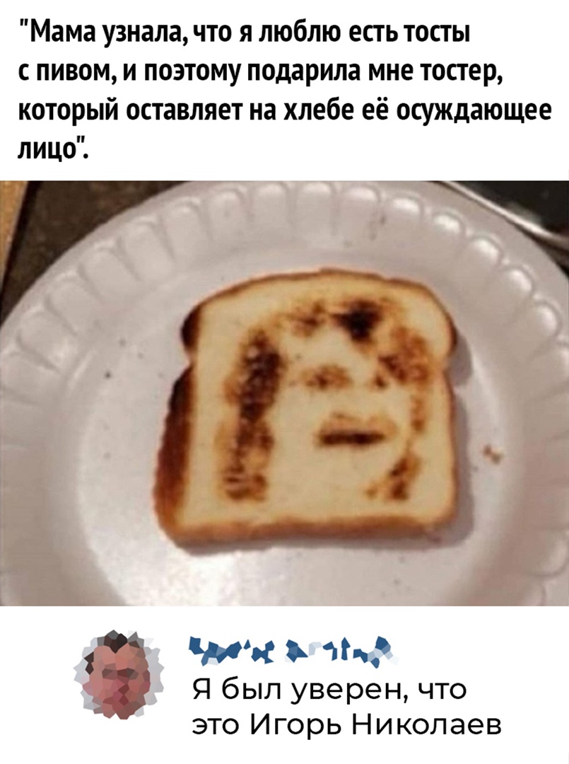 Мама узнала что я люблю есть тосты с пивом и поэтому подарила мне тостер который оставляет на хлебе её осуждающее лицо С 1 а что Я был уверен что это Игорь Николаев
