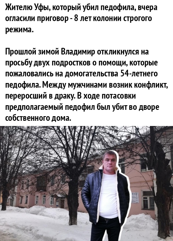 Жителю Уфы который убил педофила вчера огласили приговор 8 лет колонии строгого режима Прошлой зимой Владимир откликнулся на просьбу двух подростков о помощи которые пожаловались на домогательства 54 летнего педофила Между мужчинами возник конфликт переросший в драку В ходе потасовки предполагаемый педофил был убит во дворе собственного дома
