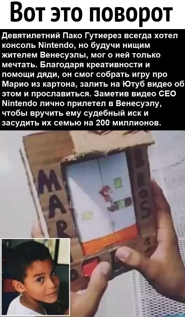 Вот это поворот девятилетний Пако Гутиерез всегда хотел консоль Міпіепсіо но будучи нищим жителем Венесуэлы мог о ней только мечтать Благодаря креативности и помощи дяди он смог собрать игру про Марио из картона залить на Ютуб видео об этом и прославиться Заметив видео СЕО Міпіепсіо лично прилетел в Венесуэлу чтобы вручить ему судебный иск и засудить их семью на 200 миллионов