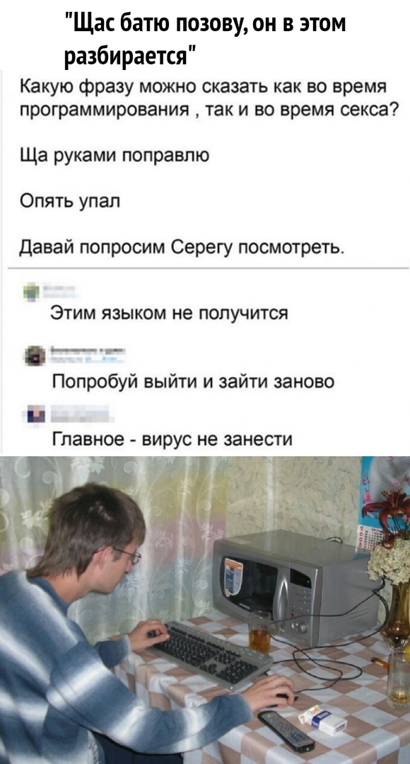 Щас батю позову он в этом разбирается Какую фразу можно сказать как во время программирования так и во время секса Ща руками поправлю Опять упал давай попросим Серегу посмотреть ЭТИМ ЯЗЫКОМ не получится __ Попробуй выйти и зайти заново і Главное вирус не занести