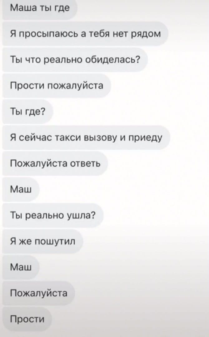 Маша ты где Я просыпаюсь а тебя нет рядом Ты что реально обиделась Прости пожалуйста Ты где Я сейчас такси вызову и приеду Пожалуйста ответь Маш Ты реально ушла Я же пошутил Маш Пожалуйста Прости