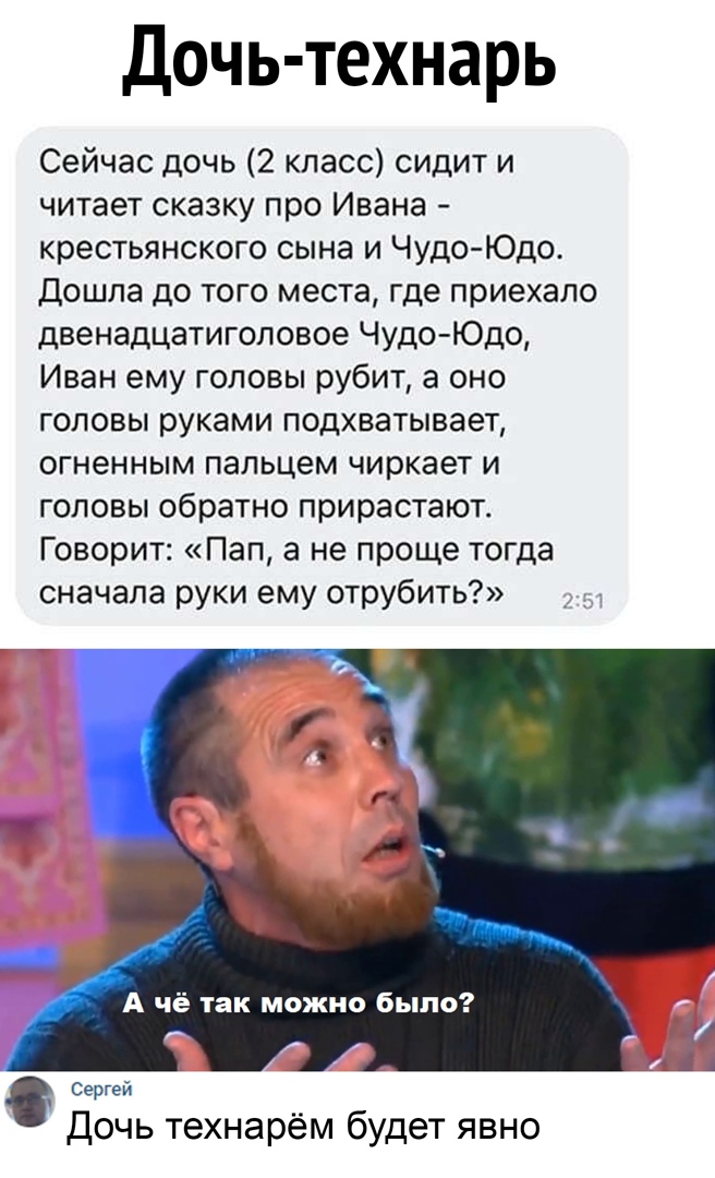 Дочь технарь Сейчас дочь 2 класс сидит и читает сказку про Ивана крестьянского сына и Чудо Юдо Дошла до того места где приехало двенадцатиголовое Чудо Юдо Иван ему головы рубит а оно головы руками подхватывает огненным пальцем чиркает и головы обратно прирастают Говорит Пап а не проще тогда сначала руки ему отрубить А чё так можно было Сергей Дочь технарём будет явно