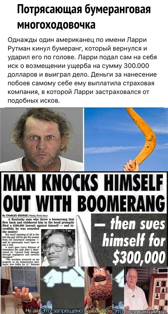 Потрясающая бумеранговая многоходовочка Однажды один американец по имени Ларри Рутман кинул бумеранг который вернулся и ударил его по голове Парри подал сам на себя иск о возмещении ущерба на сумму 300000 долларов и выиграл дело Деньги за нанесение побоев самому себе ему выплатила страховая компания в которой Парри застраховапся от подобных исков МАН Ш0СК8 НМШ ОШ МПН ВООМЕШШБ жжщ пен зиез Мтс ог 5