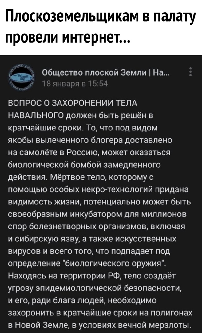 Плоскоземельщикам в палату ПРОВЕЛИ интерне Об ество плоской Земли На щ ВОПРОС О ЗАХОРОНЕНИИ ТЕЛА НАВАЛЬНОГО должен быть решён в кратчайшие сроки Точто под видом якобы выпеченного блогера доставлено на самолёте в Россию может оказаться биологической бомбой замедленного действия мертвое тело которому с помощью особых некро технопогий придана ВИДИМОСТЬ ЖИЗНИ ПОТеНЦИЭЛЬНО МОЖЭТ бЫТЬ своеобразным инкуб