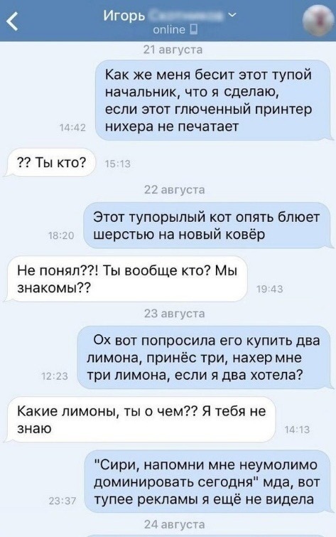 горь _ е 21 августа Как же меня бесит этот тупой НЗЧЗПЬНИК ЧТП Я сделаю ЕСЛИ ЭТОТ ГЛЮЧЕННЫЙ принтер и 41 нихера не печатает Ты кто 22 августа Этот тупорылый кот опять блюет ш гс шерстью на новый ковёр Не понял Ты вообще кто Мы знакомы то 43 23 августа 0х вот попросила его купить два лимона принёс три нахер мне 2 23 три ПИМОНЗ если Я два хотела Какие лимоны ты о чем Я тебя не знаю и тз Сири напомни