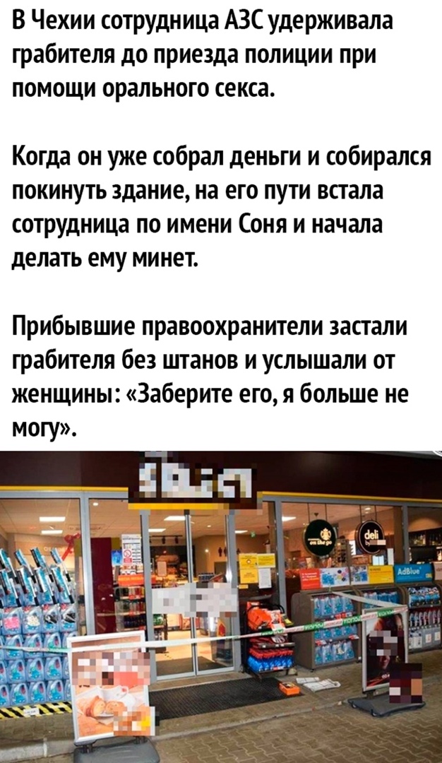 В Чехии сотрудница АЗС удерживала грабителя до приезда полиции при помощи орального секса Когда он уже собрал деньги и собирался покинуть здание на его пути встала сотрУдница по имени Соня и начала делать ему минет Прибывшие правоохранители застали грабителя без штанов и услышали от женщины Заберите его я больше не могу