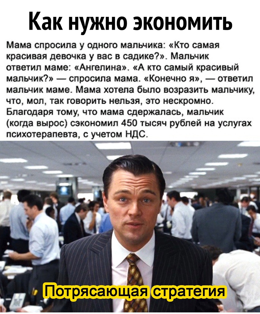 Как нужно экономить Мама спросила у одного мальчика Кто самая красивая девочка у вас в садике Мальчик ответил маме Ангелина А кто самый красивый мальчик спросила мама Конечно я ответил мальчик маме Мама хотела было возразить мальчику что мол так говорить нельзя это нескромно Благодаря тому что мама сдержалась мальчик когда вырос сэкономил 450 тысяч рублей на услугах психотерапевта с учетом НДС