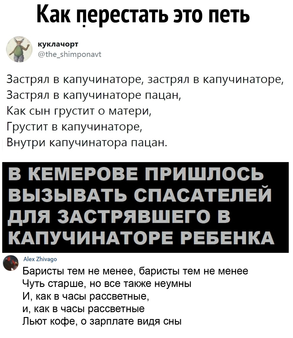 Как перестать это петь куклачорт тже ро паи Застрял в капучинаторе застрял в капучинаторе Застрял в капучинаторе пацан Как сын грустит о матери Грустит в капучинаторе Внутри капучинатора пацан В КЕМЕРОВЕ ПРИШЛОСЬ ВЫЗЫВАТЬ СПАСАТЕПЕЙ ДПЯ ЗАСТРЯВШЕГО В КАПУЧИНАТОРЕ РЕБЕНКА Аех2хуа9о Баристы тем не менее баристы тем не менее Чуть старше но все также неумны И как в часы рассветные и как в часы рассвет