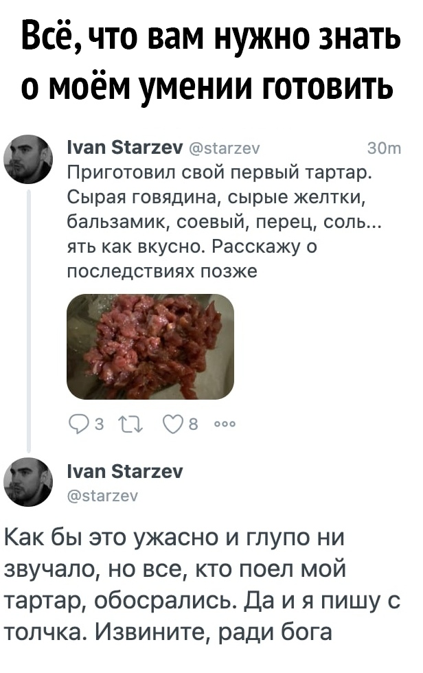 Всё что вам нужно знать о моём умении готовить уап Зтаггеч зтаг2еу ЗОт Приготовил свой первый тартар Сырая говядина сырые желтки бальзамик соевый перец соль ЯТЬ как ВКУСНО Расскажу О ПОСПеДСТВИЯХ позже Оз Ов уап Зтаггеч згаггеу Как бы это ужасно и глупо ни звучало но все кто поел мой тартар обосрались Да и я пишу с толчка Извините ради бога