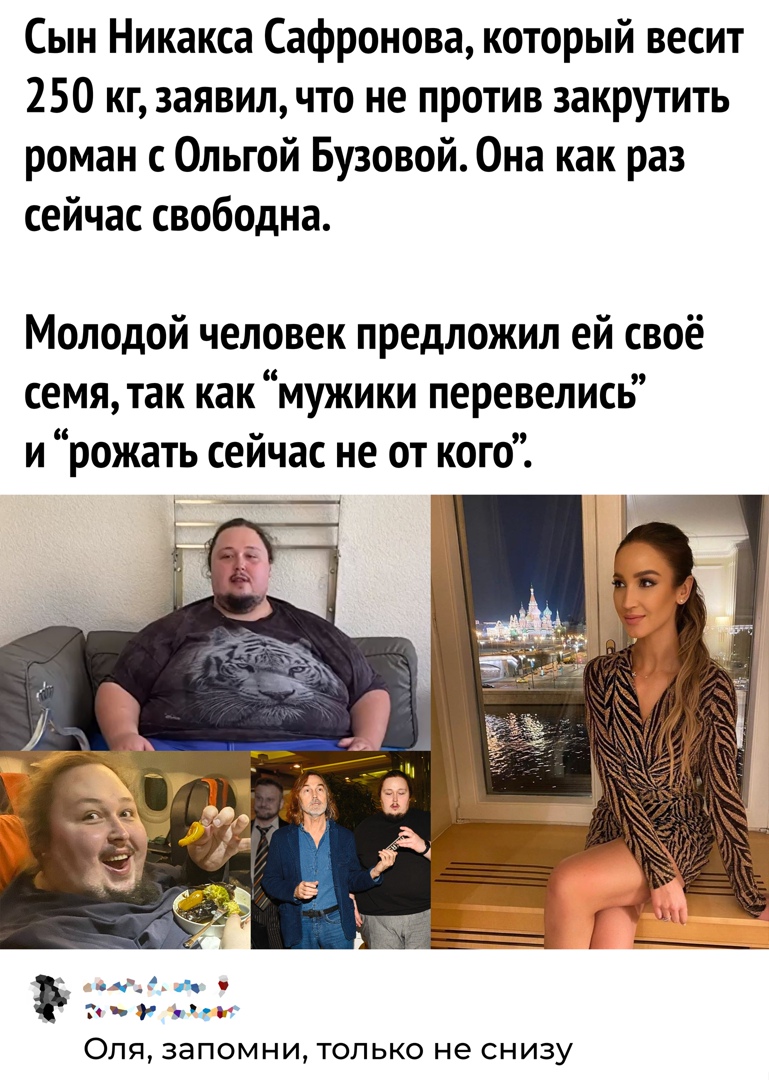 Сын Никакса Сафронова который весит 250 кг заявил что не против закрутить роман с Ольгой Бузовой Она как раз сейчас свободна Молодой человек предложил ей своё семя так как мужики перевелись и рожать сейчас не от кого мчи _1 мы ОПЯ 38П0МНИ ТОЛЬКО не СНИЗУ